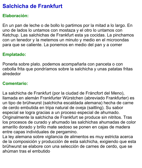 Salchicha de Frankfurt  Elaboración:  En un pan de leche o de bollo lo partimos por la mitad a lo largo. En uno de lados lo untamos con mostaza y el otro lo untamos con Ketchup. Las salchichas de Frankfurt esta ya cocidas. La pinchamos con un tenedor y la metemos un minuto y medio en el microondas para que se caliente. La ponemos en medio del pan y a comer  Emplatado:  Ponerla sobre plato. podemos acompañarla con panceta o con cebolla frita que pondríamos sobre la salchicha y unas patatas fritas alrededor  Comentario:  La salchicha de Frankfurt (por la ciudad de Fráncfort del Meno), llamada en alemán Frankfurter Würstchen (abreviado Frankfurter) es un tipo de brühwurst (salchicha escaldada alemana) hecha de carne de cerdo embutida en tripa natural de oveja (saitling). Su sabor especial se logra gracias a un proceso especial de ahumado. Originalmente la salchicha de Frankfurt se produce sin nitritos. Tras los procesos de curado y ahumado las salchichas ahumadas de color amarillo dorado y brillo mate sedoso se ponen en cajas de madera entre capas individuales de pergamino. La ley alemana sobre vigilancia de alimentos es muy estricta acerca de la composición y producción de esta salchicha, exigiendo que esta brühwurst se elabore con una selección de carnes de cerdo, que se ahúman tras el embutido