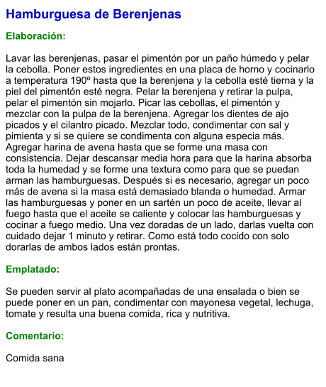 Hamburguesa de Berenjenas  Elaboración:  Lavar las berenjenas, pasar el pimentón por un paño húmedo y pelar la cebolla. Poner estos ingredientes en una placa de horno y cocinarlo a temperatura 190º hasta que la berenjena y la cebolla esté tierna y la piel del pimentón esté negra. Pelar la berenjena y retirar la pulpa, pelar el pimentón sin mojarlo. Picar las cebollas, el pimentón y mezclar con la pulpa de la berenjena. Agregar los dientes de ajo picados y el cilantro picado. Mezclar todo, condimentar con sal y pimienta y si se quiere se condimenta con alguna especia más. Agregar harina de avena hasta que se forme una masa con consistencia. Dejar descansar media hora para que la harina absorba toda la humedad y se forme una textura como para que se puedan arman las hamburguesas. Después si es necesario, agregar un poco más de avena si la masa está demasiado blanda o humedad. Armar las hamburguesas y poner en un sartén un poco de aceite, llevar al fuego hasta que el aceite se caliente y colocar las hamburguesas y cocinar a fuego medio. Una vez doradas de un lado, darlas vuelta con cuidado dejar 1 minuto y retirar. Como está todo cocido con solo dorarlas de ambos lados están prontas.  Emplatado:  Se pueden servir al plato acompañadas de una ensalada o bien se puede poner en un pan, condimentar con mayonesa vegetal, lechuga, tomate y resulta una buena comida, rica y nutritiva.  Comentario:  Comida sana