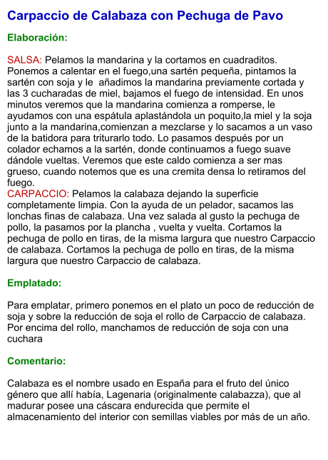 Carpaccio de Calabaza con Pechuga de Pavo  Elaboración:  SALSA: Pelamos la mandarina y la cortamos en cuadraditos. Ponemos a calentar en el fuego,una sartén pequeña, pintamos la sartén con soja y le  añadimos la mandarina previamente cortada y las 3 cucharadas de miel, bajamos el fuego de intensidad. En unos minutos veremos que la mandarina comienza a romperse, le ayudamos con una espátula aplastándola un poquito,la miel y la soja junto a la mandarina,comienzan a mezclarse y lo sacamos a un vaso de la batidora para triturarlo todo. Lo pasamos después por un colador echamos a la sartén, donde continuamos a fuego suave dándole vueltas. Veremos que este caldo comienza a ser mas grueso, cuando notemos que es una cremita densa lo retiramos del fuego.  CARPACCIO: Pelamos la calabaza dejando la superficie completamente limpia. Con la ayuda de un pelador, sacamos las lonchas finas de calabaza. Una vez salada al gusto la pechuga de pollo, la pasamos por la plancha , vuelta y vuelta. Cortamos la pechuga de pollo en tiras, de la misma largura que nuestro Carpaccio de calabaza. Cortamos la pechuga de pollo en tiras, de la misma largura que nuestro Carpaccio de calabaza.  Emplatado:  Para emplatar, primero ponemos en el plato un poco de reducción de soja y sobre la reducción de soja el rollo de Carpaccio de calabaza. Por encima del rollo, manchamos de reducción de soja con una cuchara   Comentario:  Calabaza es el nombre usado en España para el fruto del único género que allí había, Lagenaria (originalmente calabazza), que al madurar posee una cáscara endurecida que permite el almacenamiento del interior con semillas viables por más de un año.