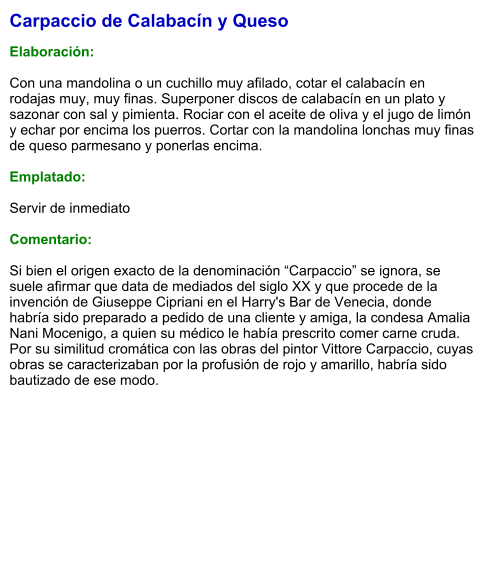 Carpaccio de Calabacín y Queso  Elaboración:  Con una mandolina o un cuchillo muy afilado, cotar el calabacín en rodajas muy, muy finas. Superponer discos de calabacín en un plato y sazonar con sal y pimienta. Rociar con el aceite de oliva y el jugo de limón y echar por encima los puerros. Cortar con la mandolina lonchas muy finas de queso parmesano y ponerlas encima.   Emplatado:  Servir de inmediato   Comentario:  Si bien el origen exacto de la denominación “Carpaccio” se ignora, se suele afirmar que data de mediados del siglo XX y que procede de la invención de Giuseppe Cipriani en el Harry's Bar de Venecia, donde habría sido preparado a pedido de una cliente y amiga, la condesa Amalia Nani Mocenigo, a quien su médico le había prescrito comer carne cruda. Por su similitud cromática con las obras del pintor Vittore Carpaccio, cuyas obras se caracterizaban por la profusión de rojo y amarillo, habría sido bautizado de ese modo.