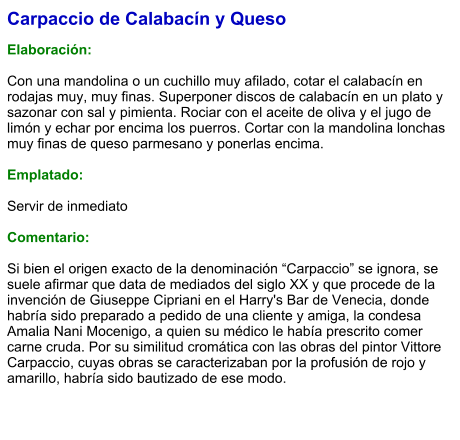 Carpaccio de Calabacín y Queso  Elaboración:  Con una mandolina o un cuchillo muy afilado, cotar el calabacín en rodajas muy, muy finas. Superponer discos de calabacín en un plato y sazonar con sal y pimienta. Rociar con el aceite de oliva y el jugo de limón y echar por encima los puerros. Cortar con la mandolina lonchas muy finas de queso parmesano y ponerlas encima.   Emplatado:  Servir de inmediato   Comentario:  Si bien el origen exacto de la denominación “Carpaccio” se ignora, se suele afirmar que data de mediados del siglo XX y que procede de la invención de Giuseppe Cipriani en el Harry's Bar de Venecia, donde habría sido preparado a pedido de una cliente y amiga, la condesa Amalia Nani Mocenigo, a quien su médico le había prescrito comer carne cruda. Por su similitud cromática con las obras del pintor Vittore Carpaccio, cuyas obras se caracterizaban por la profusión de rojo y amarillo, habría sido bautizado de ese modo.