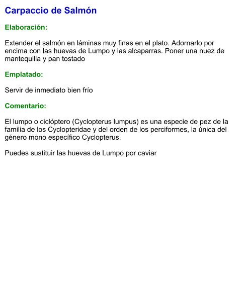 Carpaccio de Salmón  Elaboración:  Extender el salmón en láminas muy finas en el plato. Adornarlo por encima con las huevas de Lumpo y las alcaparras. Poner una nuez de mantequilla y pan tostado   Emplatado:  Servir de inmediato bien frío   Comentario:  El lumpo o ciclóptero (Cyclopterus lumpus) es una especie de pez de la familia de los Cyclopteridae y del orden de los perciformes, la única del género mono específico Cyclopterus.  Puedes sustituir las huevas de Lumpo por caviar