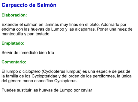 Carpaccio de Salmón  Elaboración:  Extender el salmón en láminas muy finas en el plato. Adornarlo por encima con las huevas de Lumpo y las alcaparras. Poner una nuez de mantequilla y pan tostado   Emplatado:  Servir de inmediato bien frío   Comentario:  El lumpo o ciclóptero (Cyclopterus lumpus) es una especie de pez de la familia de los Cyclopteridae y del orden de los perciformes, la única del género mono específico Cyclopterus.  Puedes sustituir las huevas de Lumpo por caviar