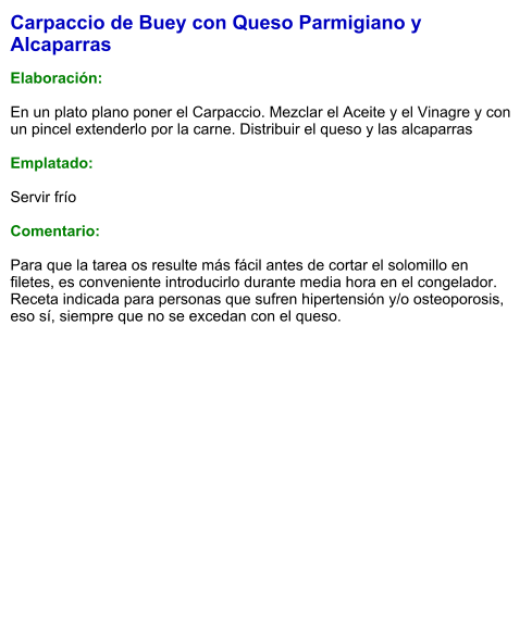 Carpaccio de Buey con Queso Parmigiano y Alcaparras  Elaboración:  En un plato plano poner el Carpaccio. Mezclar el Aceite y el Vinagre y con un pincel extenderlo por la carne. Distribuir el queso y las alcaparras   Emplatado:  Servir frío   Comentario:  Para que la tarea os resulte más fácil antes de cortar el solomillo en filetes, es conveniente introducirlo durante media hora en el congelador. Receta indicada para personas que sufren hipertensión y/o osteoporosis, eso sí, siempre que no se excedan con el queso. 