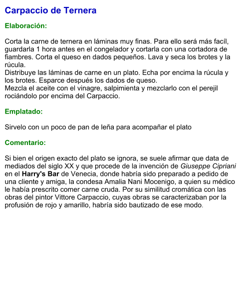 Carpaccio de Ternera  Elaboración:  Corta la carne de ternera en láminas muy finas. Para ello será más facíl, guardarla 1 hora antes en el congelador y cortarla con una cortadora de fiambres. Corta el queso en dados pequeños. Lava y seca los brotes y la rúcula. Distribuye las láminas de carne en un plato. Echa por encima la rúcula y los brotes. Esparce después los dados de queso. Mezcla el aceite con el vinagre, salpimienta y mezclarlo con el perejil rociándolo por encima del Carpaccio.  Emplatado:  Sirvelo con un poco de pan de leña para acompañar el plato  Comentario:  Si bien el origen exacto del plato se ignora, se suele afirmar que data de mediados del siglo XX y que procede de la invención de Giuseppe Cipriani en el Harry's Bar de Venecia, donde habría sido preparado a pedido de una cliente y amiga, la condesa Amalia Nani Mocenigo, a quien su médico le había prescrito comer carne cruda. Por su similitud cromática con las obras del pintor Vittore Carpaccio, cuyas obras se caracterizaban por la profusión de rojo y amarillo, habría sido bautizado de ese modo.