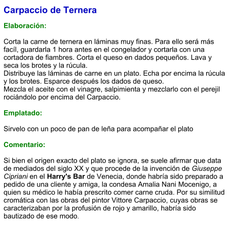 Carpaccio de Ternera  Elaboración:  Corta la carne de ternera en láminas muy finas. Para ello será más facíl, guardarla 1 hora antes en el congelador y cortarla con una cortadora de fiambres. Corta el queso en dados pequeños. Lava y seca los brotes y la rúcula. Distribuye las láminas de carne en un plato. Echa por encima la rúcula y los brotes. Esparce después los dados de queso. Mezcla el aceite con el vinagre, salpimienta y mezclarlo con el perejil rociándolo por encima del Carpaccio.  Emplatado:  Sirvelo con un poco de pan de leña para acompañar el plato  Comentario:  Si bien el origen exacto del plato se ignora, se suele afirmar que data de mediados del siglo XX y que procede de la invención de Giuseppe Cipriani en el Harry's Bar de Venecia, donde habría sido preparado a pedido de una cliente y amiga, la condesa Amalia Nani Mocenigo, a quien su médico le había prescrito comer carne cruda. Por su similitud cromática con las obras del pintor Vittore Carpaccio, cuyas obras se caracterizaban por la profusión de rojo y amarillo, habría sido bautizado de ese modo.