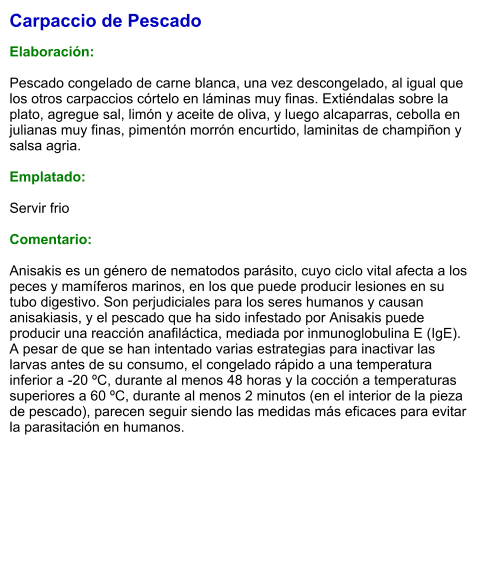 Carpaccio de Pescado  Elaboración:  Pescado congelado de carne blanca, una vez descongelado, al igual que los otros carpaccios córtelo en láminas muy finas. Extiéndalas sobre la plato, agregue sal, limón y aceite de oliva, y luego alcaparras, cebolla en julianas muy finas, pimentón morrón encurtido, laminitas de champiñon y salsa agria.  Emplatado:  Servir frio  Comentario:  Anisakis es un género de nematodos parásito, cuyo ciclo vital afecta a los peces y mamíferos marinos, en los que puede producir lesiones en su tubo digestivo. Son perjudiciales para los seres humanos y causan anisakiasis, y el pescado que ha sido infestado por Anisakis puede producir una reacción anafiláctica, mediada por inmunoglobulina E (IgE). A pesar de que se han intentado varias estrategias para inactivar las larvas antes de su consumo, el congelado rápido a una temperatura inferior a -20 ºC, durante al menos 48 horas y la cocción a temperaturas superiores a 60 ºC, durante al menos 2 minutos (en el interior de la pieza de pescado), parecen seguir siendo las medidas más eficaces para evitar la parasitación en humanos.