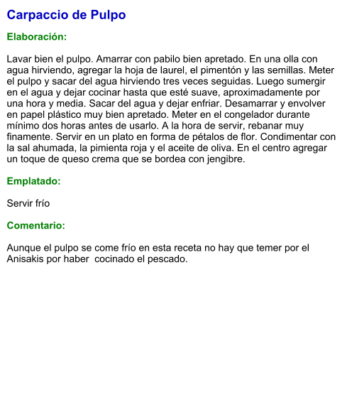 Carpaccio de Pulpo  Elaboración:  Lavar bien el pulpo. Amarrar con pabilo bien apretado. En una olla con agua hirviendo, agregar la hoja de laurel, el pimentón y las semillas. Meter el pulpo y sacar del agua hirviendo tres veces seguidas. Luego sumergir en el agua y dejar cocinar hasta que esté suave, aproximadamente por una hora y media. Sacar del agua y dejar enfriar. Desamarrar y envolver en papel plástico muy bien apretado. Meter en el congelador durante mínimo dos horas antes de usarlo. A la hora de servir, rebanar muy finamente. Servir en un plato en forma de pétalos de flor. Condimentar con la sal ahumada, la pimienta roja y el aceite de oliva. En el centro agregar un toque de queso crema que se bordea con jengibre.  Emplatado:  Servir frío  Comentario:  Aunque el pulpo se come frío en esta receta no hay que temer por el Anisakis por haber  cocinado el pescado.