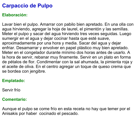 Carpaccio de Pulpo  Elaboración:  Lavar bien el pulpo. Amarrar con pabilo bien apretado. En una olla con agua hirviendo, agregar la hoja de laurel, el pimentón y las semillas. Meter el pulpo y sacar del agua hirviendo tres veces seguidas. Luego sumergir en el agua y dejar cocinar hasta que esté suave, aproximadamente por una hora y media. Sacar del agua y dejar enfriar. Desamarrar y envolver en papel plástico muy bien apretado. Meter en el congelador durante mínimo dos horas antes de usarlo. A la hora de servir, rebanar muy finamente. Servir en un plato en forma de pétalos de flor. Condimentar con la sal ahumada, la pimienta roja y el aceite de oliva. En el centro agregar un toque de queso crema que se bordea con jengibre.  Emplatado:  Servir frío  Comentario:  Aunque el pulpo se come frío en esta receta no hay que temer por el Anisakis por haber  cocinado el pescado.