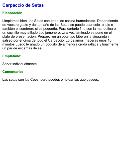 Carpaccio de Setas  Elaboración:  Limpiamos bien  las Setas con papel de cocina humedecido. Dependiendo de vuestro gusto y del tamaño de las Setas se puede usar solo  el pie o también el sombrero si es pequeño. Para cortarlo fino con la mandolina o un cuchillo muy afilado tipo jamonero. Una vez laminado se pone en el plato de presentación. Preparo  en un bote tipo biberón la vinagreta y  salseo por encima de todo el Carpaccio. Lo dejamos maceras unos 10 minutos Luego le añado un poquito de almendra cruda rallada y finalmente un par de escamas de sal.    Emplatado:  Servir individualmente  Comentario:  Las setas son las Ceps, pero puedes emplear las que desees.