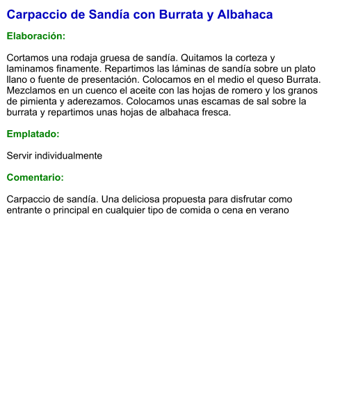 Carpaccio de Sandía con Burrata y Albahaca  Elaboración:  Cortamos una rodaja gruesa de sandía. Quitamos la corteza y laminamos finamente. Repartimos las láminas de sandía sobre un plato llano o fuente de presentación. Colocamos en el medio el queso Burrata. Mezclamos en un cuenco el aceite con las hojas de romero y los granos de pimienta y aderezamos. Colocamos unas escamas de sal sobre la burrata y repartimos unas hojas de albahaca fresca.  Emplatado:  Servir individualmente  Comentario:  Carpaccio de sandía. Una deliciosa propuesta para disfrutar como entrante o principal en cualquier tipo de comida o cena en verano