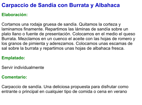 Carpaccio de Sandía con Burrata y Albahaca  Elaboración:  Cortamos una rodaja gruesa de sandía. Quitamos la corteza y laminamos finamente. Repartimos las láminas de sandía sobre un plato llano o fuente de presentación. Colocamos en el medio el queso Burrata. Mezclamos en un cuenco el aceite con las hojas de romero y los granos de pimienta y aderezamos. Colocamos unas escamas de sal sobre la burrata y repartimos unas hojas de albahaca fresca.  Emplatado:  Servir individualmente  Comentario:  Carpaccio de sandía. Una deliciosa propuesta para disfrutar como entrante o principal en cualquier tipo de comida o cena en verano