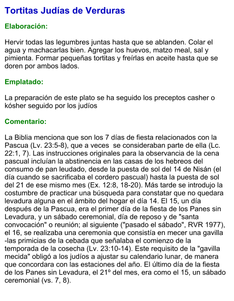 Tortitas Judías de Verduras  Elaboración:  Hervir todas las legumbres juntas hasta que se ablanden. Colar el agua y machacarlas bien. Agregar los huevos, matzo meal, sal y pimienta. Formar pequeñas tortitas y freírlas en aceite hasta que se doren por ambos lados.  Emplatado:  La preparación de este plato se ha seguido los preceptos casher o kósher seguido por los judíos   Comentario:  La Biblia menciona que son los 7 días de fiesta relacionados con la Pascua (Lv. 23:5-8), que a veces  se consideraban parte de ella (Lc. 22:1, 7). Las instrucciones originales para la observancia de la cena pascual incluían la abstinencia en las casas de los hebreos del consumo de pan leudado, desde la puesta de sol del 14 de Nisán (el día cuando se sacrificaba el cordero pascual) hasta la puesta de sol del 21 de ese mismo mes (Ex. 12:8, 18-20). Más tarde se introdujo la costumbre de practicar una búsqueda para constatar que no quedara levadura alguna en el ámbito del hogar el día 14. El 15, un día después de la Pascua, era el primer día de la fiesta de los Panes sin  Levadura, y un sábado ceremonial, día de reposo y de "santa convocación" o reunión; al siguiente ("pasado el sábado", RVR 1977), el 16, se realizaba una ceremonia que consistía en mecer una gavilla -las primicias de la cebada que señalaba el comienzo de la temporada de la cosecha (Lv. 23:10-14). Este requisito de la "gavilla mecida" obligó a los judíos a ajustar su calendario lunar, de manera que concordara con las estaciones del año. El último día de la fiesta de los Panes sin Levadura, el 21º del mes, era como el 15, un sábado ceremonial (vs. 7, 8).