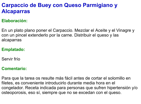 Carpaccio de Buey con Queso Parmigiano y Alcaparras  Elaboración:  En un plato plano poner el Carpaccio. Mezclar el Aceite y el Vinagre y con un pincel extenderlo por la carne. Distribuir el queso y las alcaparras   Emplatado:  Servir frío   Comentario:  Para que la tarea os resulte más fácil antes de cortar el solomillo en filetes, es conveniente introducirlo durante media hora en el congelador. Receta indicada para personas que sufren hipertensión y/o osteoporosis, eso sí, siempre que no se excedan con el queso. 