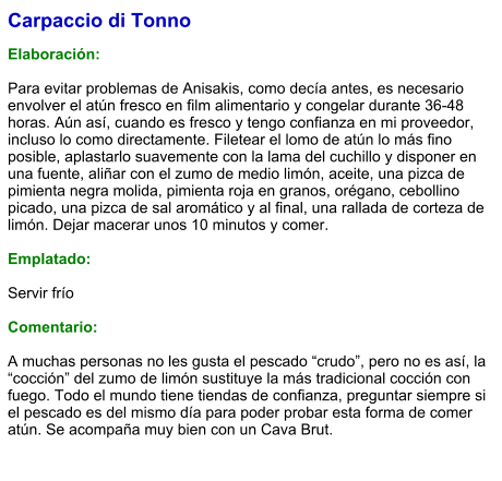 Carpaccio di Tonno  Elaboración:  Para evitar problemas de Anisakis, como decía antes, es necesario envolver el atún fresco en film alimentario y congelar durante 36-48 horas. Aún así, cuando es fresco y tengo confianza en mi proveedor, incluso lo como directamente. Filetear el lomo de atún lo más fino posible, aplastarlo suavemente con la lama del cuchillo y disponer en una fuente, aliñar con el zumo de medio limón, aceite, una pizca de pimienta negra molida, pimienta roja en granos, orégano, cebollino picado, una pizca de sal aromático y al final, una rallada de corteza de limón. Dejar macerar unos 10 minutos y comer.  Emplatado:  Servir frío  Comentario:  A muchas personas no les gusta el pescado “crudo”, pero no es así, la “cocción” del zumo de limón sustituye la más tradicional cocción con fuego. Todo el mundo tiene tiendas de confianza, preguntar siempre si el pescado es del mismo día para poder probar esta forma de comer atún. Se acompaña muy bien con un Cava Brut.