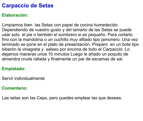 Carpaccio de Setas  Elaboración:  Limpiamos bien  las Setas con papel de cocina humedecido. Dependiendo de vuestro gusto y del tamaño de las Setas se puede usar solo  el pie o también el sombrero si es pequeño. Para cortarlo fino con la mandolina o un cuchillo muy afilado tipo jamonero. Una vez laminado se pone en el plato de presentación. Preparo  en un bote tipo biberón la vinagreta y  salseo por encima de todo el Carpaccio. Lo dejamos maceras unos 10 minutos Luego le añado un poquito de almendra cruda rallada y finalmente un par de escamas de sal.    Emplatado:  Servir individualmente  Comentario:  Las setas son las Ceps, pero puedes emplear las que desees.