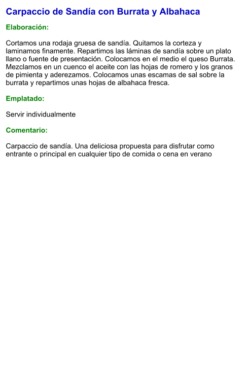 Carpaccio de Sandía con Burrata y Albahaca  Elaboración:  Cortamos una rodaja gruesa de sandía. Quitamos la corteza y laminamos finamente. Repartimos las láminas de sandía sobre un plato llano o fuente de presentación. Colocamos en el medio el queso Burrata. Mezclamos en un cuenco el aceite con las hojas de romero y los granos de pimienta y aderezamos. Colocamos unas escamas de sal sobre la burrata y repartimos unas hojas de albahaca fresca.  Emplatado:  Servir individualmente  Comentario:  Carpaccio de sandía. Una deliciosa propuesta para disfrutar como entrante o principal en cualquier tipo de comida o cena en verano