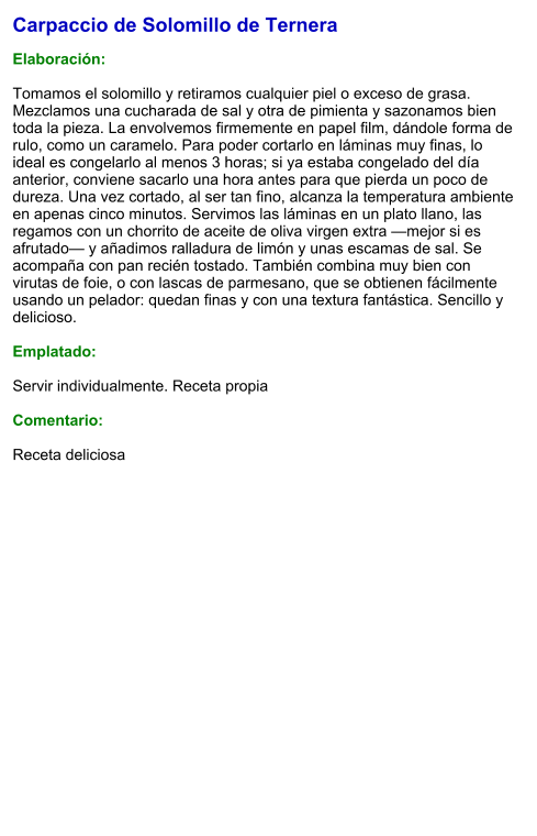 Carpaccio de Solomillo de Ternera  Elaboración:  Tomamos el solomillo y retiramos cualquier piel o exceso de grasa. Mezclamos una cucharada de sal y otra de pimienta y sazonamos bien toda la pieza. La envolvemos firmemente en papel film, dándole forma de rulo, como un caramelo. Para poder cortarlo en láminas muy finas, lo ideal es congelarlo al menos 3 horas; si ya estaba congelado del día anterior, conviene sacarlo una hora antes para que pierda un poco de dureza. Una vez cortado, al ser tan fino, alcanza la temperatura ambiente en apenas cinco minutos. Servimos las láminas en un plato llano, las regamos con un chorrito de aceite de oliva virgen extra —mejor si es afrutado— y añadimos ralladura de limón y unas escamas de sal. Se acompaña con pan recién tostado. También combina muy bien con virutas de foie, o con lascas de parmesano, que se obtienen fácilmente usando un pelador: quedan finas y con una textura fantástica. Sencillo y delicioso.  Emplatado:  Servir individualmente. Receta propia  Comentario:  Receta deliciosa