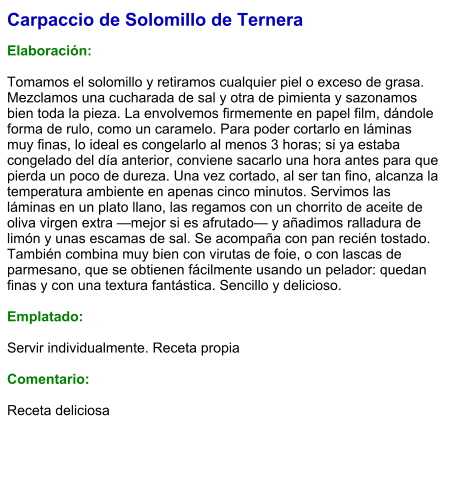 Carpaccio de Solomillo de Ternera  Elaboración:  Tomamos el solomillo y retiramos cualquier piel o exceso de grasa. Mezclamos una cucharada de sal y otra de pimienta y sazonamos bien toda la pieza. La envolvemos firmemente en papel film, dándole forma de rulo, como un caramelo. Para poder cortarlo en láminas muy finas, lo ideal es congelarlo al menos 3 horas; si ya estaba congelado del día anterior, conviene sacarlo una hora antes para que pierda un poco de dureza. Una vez cortado, al ser tan fino, alcanza la temperatura ambiente en apenas cinco minutos. Servimos las láminas en un plato llano, las regamos con un chorrito de aceite de oliva virgen extra —mejor si es afrutado— y añadimos ralladura de limón y unas escamas de sal. Se acompaña con pan recién tostado. También combina muy bien con virutas de foie, o con lascas de parmesano, que se obtienen fácilmente usando un pelador: quedan finas y con una textura fantástica. Sencillo y delicioso.  Emplatado:  Servir individualmente. Receta propia  Comentario:  Receta deliciosa