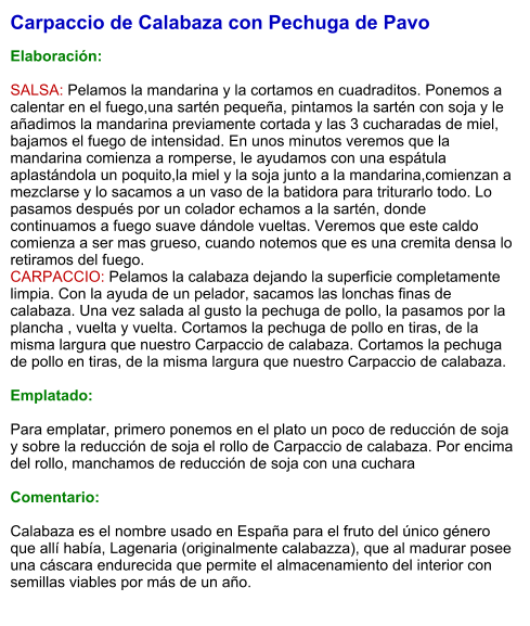 Carpaccio de Calabaza con Pechuga de Pavo  Elaboración:  SALSA: Pelamos la mandarina y la cortamos en cuadraditos. Ponemos a calentar en el fuego,una sartén pequeña, pintamos la sartén con soja y le  añadimos la mandarina previamente cortada y las 3 cucharadas de miel, bajamos el fuego de intensidad. En unos minutos veremos que la mandarina comienza a romperse, le ayudamos con una espátula aplastándola un poquito,la miel y la soja junto a la mandarina,comienzan a mezclarse y lo sacamos a un vaso de la batidora para triturarlo todo. Lo pasamos después por un colador echamos a la sartén, donde continuamos a fuego suave dándole vueltas. Veremos que este caldo comienza a ser mas grueso, cuando notemos que es una cremita densa lo retiramos del fuego.  CARPACCIO: Pelamos la calabaza dejando la superficie completamente limpia. Con la ayuda de un pelador, sacamos las lonchas finas de calabaza. Una vez salada al gusto la pechuga de pollo, la pasamos por la plancha , vuelta y vuelta. Cortamos la pechuga de pollo en tiras, de la misma largura que nuestro Carpaccio de calabaza. Cortamos la pechuga de pollo en tiras, de la misma largura que nuestro Carpaccio de calabaza.  Emplatado:  Para emplatar, primero ponemos en el plato un poco de reducción de soja y sobre la reducción de soja el rollo de Carpaccio de calabaza. Por encima del rollo, manchamos de reducción de soja con una cuchara   Comentario:  Calabaza es el nombre usado en España para el fruto del único género que allí había, Lagenaria (originalmente calabazza), que al madurar posee una cáscara endurecida que permite el almacenamiento del interior con semillas viables por más de un año.