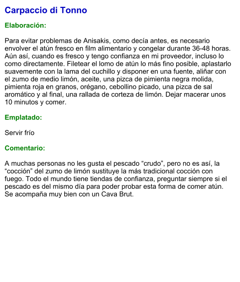 Carpaccio di Tonno  Elaboración:  Para evitar problemas de Anisakis, como decía antes, es necesario envolver el atún fresco en film alimentario y congelar durante 36-48 horas. Aún así, cuando es fresco y tengo confianza en mi proveedor, incluso lo como directamente. Filetear el lomo de atún lo más fino posible, aplastarlo suavemente con la lama del cuchillo y disponer en una fuente, aliñar con el zumo de medio limón, aceite, una pizca de pimienta negra molida, pimienta roja en granos, orégano, cebollino picado, una pizca de sal aromático y al final, una rallada de corteza de limón. Dejar macerar unos 10 minutos y comer.  Emplatado:  Servir frío  Comentario:  A muchas personas no les gusta el pescado “crudo”, pero no es así, la “cocción” del zumo de limón sustituye la más tradicional cocción con fuego. Todo el mundo tiene tiendas de confianza, preguntar siempre si el pescado es del mismo día para poder probar esta forma de comer atún. Se acompaña muy bien con un Cava Brut.