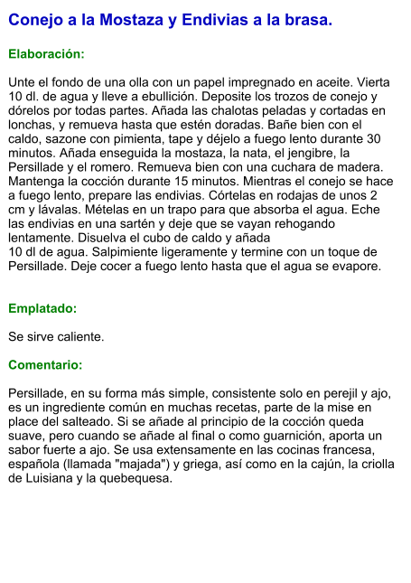 Conejo a la Mostaza y Endivias a la brasa.  Elaboración:  Unte el fondo de una olla con un papel impregnado en aceite. Vierta 10 dl. de agua y lleve a ebullición. Deposite los trozos de conejo y dórelos por todas partes. Añada las chalotas peladas y cortadas en lonchas, y remueva hasta que estén doradas. Bañe bien con el caldo, sazone con pimienta, tape y déjelo a fuego lento durante 30 minutos. Añada enseguida la mostaza, la nata, el jengibre, la Persillade y el romero. Remueva bien con una cuchara de madera. Mantenga la cocción durante 15 minutos. Mientras el conejo se hace a fuego lento, prepare las endivias. Córtelas en rodajas de unos 2 cm y lávalas. Mételas en un trapo para que absorba el agua. Eche las endivias en una sartén y deje que se vayan rehogando lentamente. Disuelva el cubo de caldo y añada 10 dl de agua. Salpimiente ligeramente y termine con un toque de Persillade. Deje cocer a fuego lento hasta que el agua se evapore.   Emplatado:  Se sirve caliente.  Comentario:  Persillade, en su forma más simple, consistente solo en perejil y ajo, es un ingrediente común en muchas recetas, parte de la mise en place del salteado. Si se añade al principio de la cocción queda suave, pero cuando se añade al final o como guarnición, aporta un sabor fuerte a ajo. Se usa extensamente en las cocinas francesa, española (llamada "majada") y griega, así como en la cajún, la criolla de Luisiana y la quebequesa.