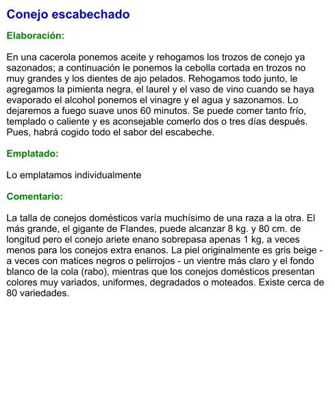Conejo escabechado  Elaboración:  En una cacerola ponemos aceite y rehogamos los trozos de conejo ya sazonados; a continuación le ponemos la cebolla cortada en trozos no muy grandes y los dientes de ajo pelados. Rehogamos todo junto, le agregamos la pimienta negra, el laurel y el vaso de vino cuando se haya evaporado el alcohol ponemos el vinagre y el agua y sazonamos. Lo dejaremos a fuego suave unos 60 minutos. Se puede comer tanto frío, templado o caliente y es aconsejable comerlo dos o tres días después. Pues, habrá cogido todo el sabor del escabeche.   Emplatado:  Lo emplatamos individualmente  Comentario:  La talla de conejos domésticos varía muchísimo de una raza a la otra. El más grande, el gigante de Flandes, puede alcanzar 8 kg. y 80 cm. de longitud pero el conejo ariete enano sobrepasa apenas 1 kg, a veces menos para los conejos extra enanos. La piel originalmente es gris beige - a veces con matices negros o pelirrojos - un vientre más claro y el fondo blanco de la cola (rabo), mientras que los conejos domésticos presentan colores muy variados, uniformes, degradados o moteados. Existe cerca de 80 variedades.