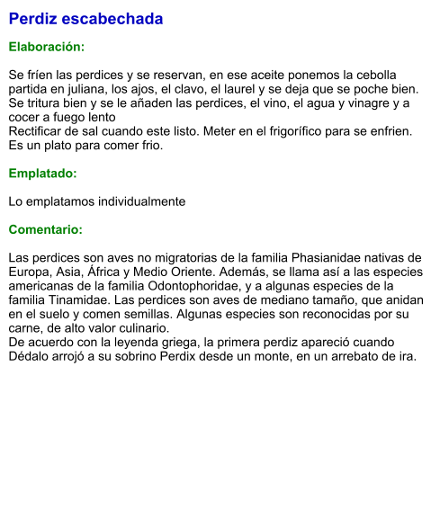 Perdiz escabechada  Elaboración:  Se fríen las perdices y se reservan, en ese aceite ponemos la cebolla partida en juliana, los ajos, el clavo, el laurel y se deja que se poche bien. Se tritura bien y se le añaden las perdices, el vino, el agua y vinagre y a cocer a fuego lento Rectificar de sal cuando este listo. Meter en el frigorífico para se enfrien. Es un plato para comer frio.  Emplatado:  Lo emplatamos individualmente  Comentario:  Las perdices son aves no migratorias de la familia Phasianidae nativas de Europa, Asia, África y Medio Oriente. Además, se llama así a las especies americanas de la familia Odontophoridae, y a algunas especies de la familia Tinamidae. Las perdices son aves de mediano tamaño, que anidan en el suelo y comen semillas. Algunas especies son reconocidas por su carne, de alto valor culinario. De acuerdo con la leyenda griega, la primera perdiz apareció cuando Dédalo arrojó a su sobrino Perdix desde un monte, en un arrebato de ira.