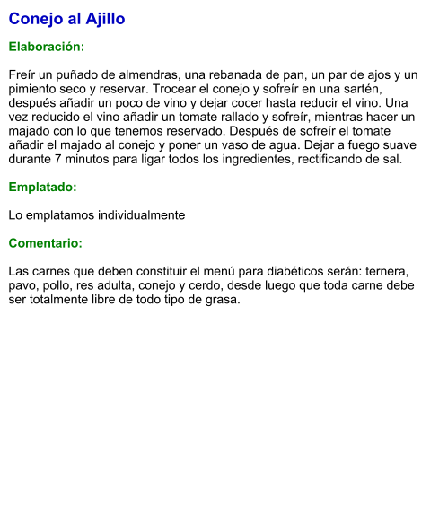 Conejo al Ajillo  Elaboración:  Freír un puñado de almendras, una rebanada de pan, un par de ajos y un pimiento seco y reservar. Trocear el conejo y sofreír en una sartén, después añadir un poco de vino y dejar cocer hasta reducir el vino. Una vez reducido el vino añadir un tomate rallado y sofreír, mientras hacer un majado con lo que tenemos reservado. Después de sofreír el tomate añadir el majado al conejo y poner un vaso de agua. Dejar a fuego suave durante 7 minutos para ligar todos los ingredientes, rectificando de sal.  Emplatado:  Lo emplatamos individualmente  Comentario:  Las carnes que deben constituir el menú para diabéticos serán: ternera, pavo, pollo, res adulta, conejo y cerdo, desde luego que toda carne debe ser totalmente libre de todo tipo de grasa.