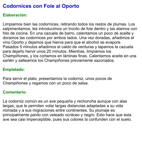 Codornices con Foie al Oporto  Elaboración:  Limpiamos bien las codornices, retirando todos los restos de plumas. Los salpimentamos, les introducimos un trocito de foie dentro y las atamos con hilo de cocina. En una cazuela de barro, calentamos un poco de aceite y doramos las codornices por ambos lados. Una vez doradas, añadimos el vino Oporto y dejamos que hierva para que el alcohol se evapore. Pasados 5 minutos añadimos el caldo de verduras y tapamos la cazuela para dejarlo hervir unos 20 minutos. Mientras, limpiamos los Champiñones, y los cortamos en láminas finas. Calentamos aceite en una sartén y salteamos los Champiñones previamente sazonados.  Emplatado:  Para servir el plato, presentamos la codorniz, unos pocos de Champiñones y regamos con un poco de salsa.  Comentario:  La codorniz común es un ave pequeña y rechoncha aunque con alas largas, que le permiten volar largas distancias adaptadas a su vida nómada y a sus migraciones entre continentes. Su plumaje es principalmente pardo con veteado ocráceo y negro. Esto hace que esta ave sea casi imperceptible, pues sus colores la confunden con el suelo.