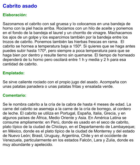 Cabrito asado  Elaboración:  Sazonamos el cabrito con sal gruesa y lo colocamos en una bandeja de horno con la piel hacia arriba. Rociamos con un hilo de aceite y ponemos en el fondo de la bandeja el laurel y un chorrito de vinagre. Machacamos los ajos de un golpe y los esparcimos también por la bandeja entre los trozos de cabrito. Ponemos también las hierbas frescas en rama.  El cabrito se hornea a temperatura baja a 150º. Si quieres que se haga antes puedes subir hasta 170º, pero siempre a poca temperatura para que se haga bien por dentro y resulte tierno sin quemarse. El tiempo de horneado dependerá de tu horno pero oscilará entre 1 h y media y 2 h para esa cantidad de cabrito.  Emplatado:  Se sirve caliente rociado con el propio jugo del asado. Acompaña con unas patatas panadera o unas patatas fritas y ensalada verde.  Comentario:  Se le nombra cabrito a la cría de la cabra de hasta 4 meses de edad. La carne del cabrito se asemeja a la carne de la cría de borrego, al cordero de leche. El cabrito se utiliza en Portugal, España, Italia, Grecia, y en algunos países de África, Medio Oriente y Asia. En América Latina se consume ampliamente: en Perú, donde es usado en el seco de cabrito, plato típico de la ciudad de Chiclayo, en el Departamento de Lambayeque; en México, donde es el plato típico de la ciudad de Monterrey y del estado de Nuevo León; Brasil, Uruguay, Argentina, Chile y en el occidente de Venezuela, particularmente en los estados Falcón, Lara y Zulia, donde es muy abundante y apetecido.