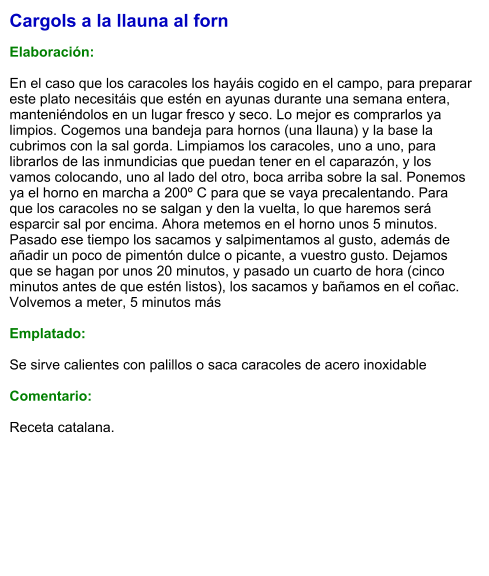 Cargols a la llauna al forn  Elaboración:  En el caso que los caracoles los hayáis cogido en el campo, para preparar este plato necesitáis que estén en ayunas durante una semana entera, manteniéndolos en un lugar fresco y seco. Lo mejor es comprarlos ya limpios. Cogemos una bandeja para hornos (una llauna) y la base la cubrimos con la sal gorda. Limpiamos los caracoles, uno a uno, para librarlos de las inmundicias que puedan tener en el caparazón, y los vamos colocando, uno al lado del otro, boca arriba sobre la sal. Ponemos ya el horno en marcha a 200º C para que se vaya precalentando. Para que los caracoles no se salgan y den la vuelta, lo que haremos será esparcir sal por encima. Ahora metemos en el horno unos 5 minutos. Pasado ese tiempo los sacamos y salpimentamos al gusto, además de añadir un poco de pimentón dulce o picante, a vuestro gusto. Dejamos que se hagan por unos 20 minutos, y pasado un cuarto de hora (cinco minutos antes de que estén listos), los sacamos y bañamos en el coñac. Volvemos a meter, 5 minutos más  Emplatado:  Se sirve calientes con palillos o saca caracoles de acero inoxidable  Comentario:  Receta catalana.
