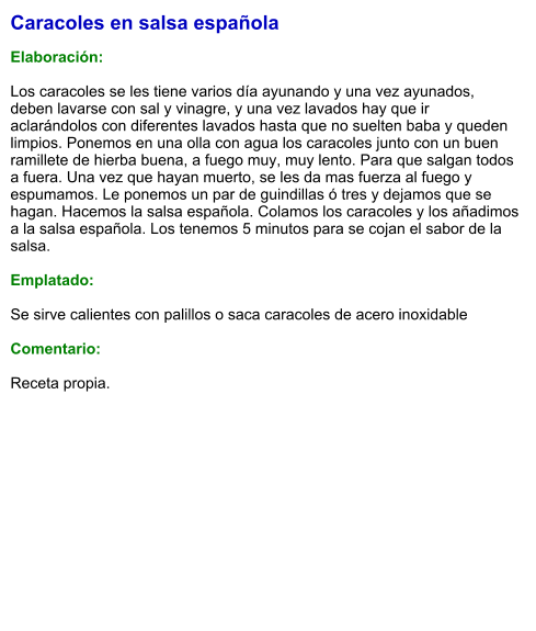Caracoles en salsa española  Elaboración:  Los caracoles se les tiene varios día ayunando y una vez ayunados, deben lavarse con sal y vinagre, y una vez lavados hay que ir aclarándolos con diferentes lavados hasta que no suelten baba y queden limpios. Ponemos en una olla con agua los caracoles junto con un buen ramillete de hierba buena, a fuego muy, muy lento. Para que salgan todos a fuera. Una vez que hayan muerto, se les da mas fuerza al fuego y espumamos. Le ponemos un par de guindillas ó tres y dejamos que se hagan. Hacemos la salsa española. Colamos los caracoles y los añadimos a la salsa española. Los tenemos 5 minutos para se cojan el sabor de la salsa.  Emplatado:  Se sirve calientes con palillos o saca caracoles de acero inoxidable  Comentario:  Receta propia.