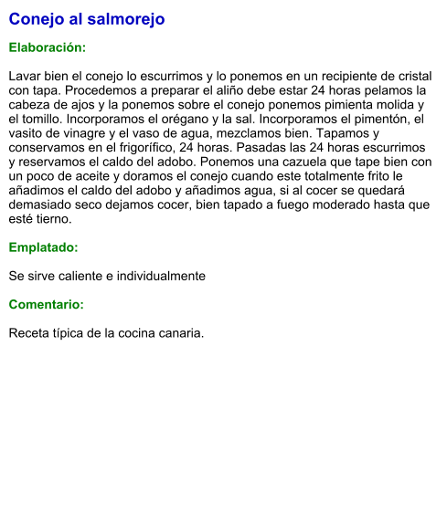 Conejo al salmorejo  Elaboración:  Lavar bien el conejo lo escurrimos y lo ponemos en un recipiente de cristal con tapa. Procedemos a preparar el aliño debe estar 24 horas pelamos la cabeza de ajos y la ponemos sobre el conejo ponemos pimienta molida y el tomillo. Incorporamos el orégano y la sal. Incorporamos el pimentón, el vasito de vinagre y el vaso de agua, mezclamos bien. Tapamos y conservamos en el frigorífico, 24 horas. Pasadas las 24 horas escurrimos y reservamos el caldo del adobo. Ponemos una cazuela que tape bien con un poco de aceite y doramos el conejo cuando este totalmente frito le añadimos el caldo del adobo y añadimos agua, si al cocer se quedará demasiado seco dejamos cocer, bien tapado a fuego moderado hasta que esté tierno.  Emplatado:  Se sirve caliente e individualmente  Comentario:  Receta típica de la cocina canaria.