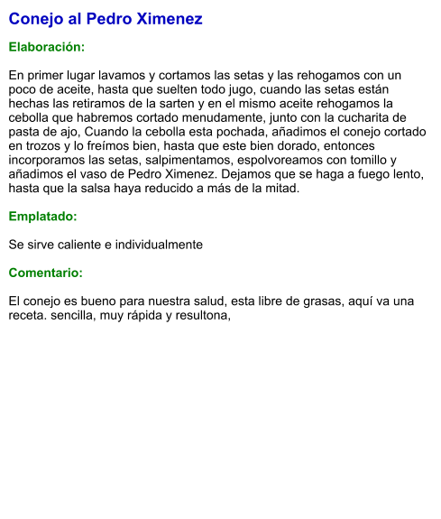 Conejo al Pedro Ximenez  Elaboración:  En primer lugar lavamos y cortamos las setas y las rehogamos con un poco de aceite, hasta que suelten todo jugo, cuando las setas están hechas las retiramos de la sarten y en el mismo aceite rehogamos la cebolla que habremos cortado menudamente, junto con la cucharita de pasta de ajo, Cuando la cebolla esta pochada, añadimos el conejo cortado en trozos y lo freímos bien, hasta que este bien dorado, entonces incorporamos las setas, salpimentamos, espolvoreamos con tomillo y añadimos el vaso de Pedro Ximenez. Dejamos que se haga a fuego lento, hasta que la salsa haya reducido a más de la mitad.  Emplatado:  Se sirve caliente e individualmente  Comentario:  El conejo es bueno para nuestra salud, esta libre de grasas, aquí va una receta. sencilla, muy rápida y resultona,