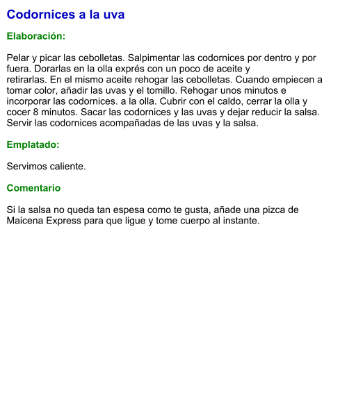 Codornices a la uva  Elaboración:  Pelar y picar las cebolletas. Salpimentar las codornices por dentro y por fuera. Dorarlas en la olla exprés con un poco de aceite y retirarlas. En el mismo aceite rehogar las cebolletas. Cuando empiecen a tomar color, añadir las uvas y el tomillo. Rehogar unos minutos e incorporar las codornices. a la olla. Cubrir con el caldo, cerrar la olla y cocer 8 minutos. Sacar las codornices y las uvas y dejar reducir la salsa. Servir las codornices acompañadas de las uvas y la salsa.  Emplatado:  Servimos caliente.  Comentario  Si la salsa no queda tan espesa como te gusta, añade una pizca de Maicena Express para que ligue y tome cuerpo al instante.