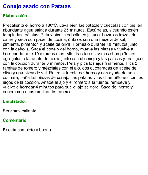 Conejo asado con Patatas  Elaboración:  Precalienta el horno a 180ºC. Lava bien las patatas y cuécelas con piel en abundante agua salada durante 25 minutos. Escúrrelas, y cuando estén templadas, pélalas. Pela y pica la cebolla en juliana. Lava los trozos de carne y seca con papel de cocina, úntalos con una mezcla de sal, pimienta, pimentón y aceite de oliva. Hornéalo durante 10 minutos junto con la cebolla. Saca el conejo del horno, mueve las piezas y vuelve a hornear durante 10 minutos más. Mientras tanto lava los champiñones, agrégalos a la fuente de horno junto con el conejo y las patatas y prosigue con la cocción durante 6 minutos. Pela y pica los ajos finamente. Pica 2 ramitas de romero y mézclalas con el ajo, dos cucharadas de aceite de oliva y una pizca de sal. Retira la fuente del horno y con ayuda de una cuchara, baña las piezas de conejo, las patatas y los champiñones con los jugos de la cocción. Añade el ajo y el romero a la fuente, remueve y vuelve a hornear 4 minutos para que el ajo se dore. Saca del horno y decora con unas ramitas de romero.  Emplatado:  Servimos caliente   Comentario  Receta completa y buena.