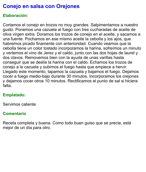Conejo en salsa con Orejones  Elaboración:  Cortamos el conejo en trozos no muy grandes. Salpimentamos a nuestro gusto. Ponemos una cazuela al fuego con tres cucharadas de aceite de oliva virgen extra. Doramos los trozos de conejo en el aceite, y sacamos a una fuente. Pochamos en ese mismo aceite la cebolla y los ajos, que habremos picado finamente con anterioridad. Cuando veamos que la cebolla tiene un color tostado incorporamos la harina, sofreímos un minuto y vertemos el vino de Jerez y el caldo, junto con las dos hojas de laurel y dos clavos. Removemos bien con la ayuda de unas varillas hasta conseguir que se deslíe la harina con el caldo. Echamos los trozos de conejo a la cazuela y subimos el fuego hasta que empiece a hervir. Llegado este momento, tapamos la cazuela y bajamos el fuego. Dejamos cocer a fuego medio-bajo durante 30 minutos. Incorporamos los orejones y dejamos cocer otros 10 minutos. Rectificamos el punto de sal si hiciera falta.  Emplatado:  Servimos caliente   Comentario  Receta completa y buena. Como todo buen guiso que se precie, está mejor de un día para otro.