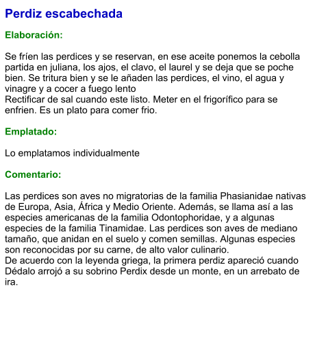 Perdiz escabechada  Elaboración:  Se fríen las perdices y se reservan, en ese aceite ponemos la cebolla partida en juliana, los ajos, el clavo, el laurel y se deja que se poche bien. Se tritura bien y se le añaden las perdices, el vino, el agua y vinagre y a cocer a fuego lento Rectificar de sal cuando este listo. Meter en el frigorífico para se enfrien. Es un plato para comer frio.  Emplatado:  Lo emplatamos individualmente  Comentario:  Las perdices son aves no migratorias de la familia Phasianidae nativas de Europa, Asia, África y Medio Oriente. Además, se llama así a las especies americanas de la familia Odontophoridae, y a algunas especies de la familia Tinamidae. Las perdices son aves de mediano tamaño, que anidan en el suelo y comen semillas. Algunas especies son reconocidas por su carne, de alto valor culinario. De acuerdo con la leyenda griega, la primera perdiz apareció cuando Dédalo arrojó a su sobrino Perdix desde un monte, en un arrebato de ira.