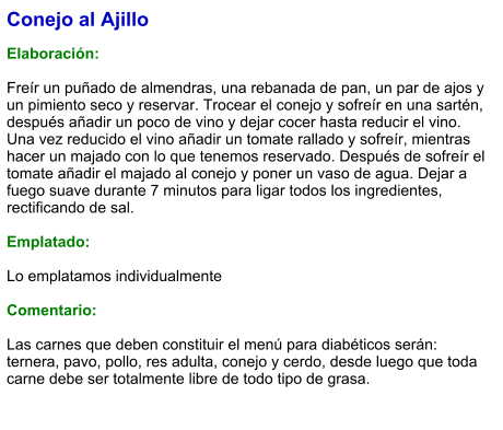 Conejo al Ajillo  Elaboración:  Freír un puñado de almendras, una rebanada de pan, un par de ajos y un pimiento seco y reservar. Trocear el conejo y sofreír en una sartén, después añadir un poco de vino y dejar cocer hasta reducir el vino. Una vez reducido el vino añadir un tomate rallado y sofreír, mientras hacer un majado con lo que tenemos reservado. Después de sofreír el tomate añadir el majado al conejo y poner un vaso de agua. Dejar a fuego suave durante 7 minutos para ligar todos los ingredientes, rectificando de sal.  Emplatado:  Lo emplatamos individualmente  Comentario:  Las carnes que deben constituir el menú para diabéticos serán: ternera, pavo, pollo, res adulta, conejo y cerdo, desde luego que toda carne debe ser totalmente libre de todo tipo de grasa.