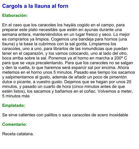 Cargols a la llauna al forn  Elaboración:  En el caso que los caracoles los hayáis cogido en el campo, para preparar este plato necesitáis que estén en ayunas durante una semana entera, manteniéndolos en un lugar fresco y seco. Lo mejor es comprarlos ya limpios. Cogemos una bandeja para hornos (una llauna) y la base la cubrimos con la sal gorda. Limpiamos los caracoles, uno a uno, para librarlos de las inmundicias que puedan tener en el caparazón, y los vamos colocando, uno al lado del otro, boca arriba sobre la sal. Ponemos ya el horno en marcha a 200º C para que se vaya precalentando. Para que los caracoles no se salgan y den la vuelta, lo que haremos será esparcir sal por encima. Ahora metemos en el horno unos 5 minutos. Pasado ese tiempo los sacamos y salpimentamos al gusto, además de añadir un poco de pimentón dulce o picante, a vuestro gusto. Dejamos que se hagan por unos 20 minutos, y pasado un cuarto de hora (cinco minutos antes de que estén listos), los sacamos y bañamos en el coñac. Volvemos a meter, 5 minutos más  Emplatado:  Se sirve calientes con palillos o saca caracoles de acero inoxidable  Comentario:  Receta catalana.