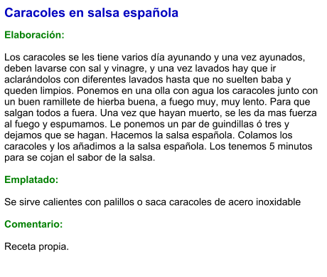 Caracoles en salsa española  Elaboración:  Los caracoles se les tiene varios día ayunando y una vez ayunados, deben lavarse con sal y vinagre, y una vez lavados hay que ir aclarándolos con diferentes lavados hasta que no suelten baba y queden limpios. Ponemos en una olla con agua los caracoles junto con un buen ramillete de hierba buena, a fuego muy, muy lento. Para que salgan todos a fuera. Una vez que hayan muerto, se les da mas fuerza al fuego y espumamos. Le ponemos un par de guindillas ó tres y dejamos que se hagan. Hacemos la salsa española. Colamos los caracoles y los añadimos a la salsa española. Los tenemos 5 minutos para se cojan el sabor de la salsa.  Emplatado:  Se sirve calientes con palillos o saca caracoles de acero inoxidable  Comentario:  Receta propia.