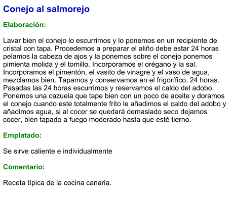 Conejo al salmorejo  Elaboración:  Lavar bien el conejo lo escurrimos y lo ponemos en un recipiente de cristal con tapa. Procedemos a preparar el aliño debe estar 24 horas pelamos la cabeza de ajos y la ponemos sobre el conejo ponemos pimienta molida y el tomillo. Incorporamos el orégano y la sal. Incorporamos el pimentón, el vasito de vinagre y el vaso de agua, mezclamos bien. Tapamos y conservamos en el frigorífico, 24 horas. Pasadas las 24 horas escurrimos y reservamos el caldo del adobo. Ponemos una cazuela que tape bien con un poco de aceite y doramos el conejo cuando este totalmente frito le añadimos el caldo del adobo y añadimos agua, si al cocer se quedará demasiado seco dejamos cocer, bien tapado a fuego moderado hasta que esté tierno.  Emplatado:  Se sirve caliente e individualmente  Comentario:  Receta típica de la cocina canaria.