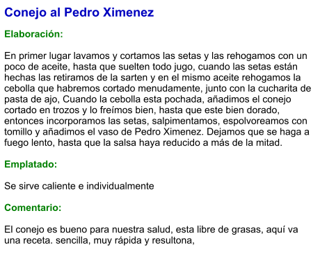 Conejo al Pedro Ximenez  Elaboración:  En primer lugar lavamos y cortamos las setas y las rehogamos con un poco de aceite, hasta que suelten todo jugo, cuando las setas están hechas las retiramos de la sarten y en el mismo aceite rehogamos la cebolla que habremos cortado menudamente, junto con la cucharita de pasta de ajo, Cuando la cebolla esta pochada, añadimos el conejo cortado en trozos y lo freímos bien, hasta que este bien dorado, entonces incorporamos las setas, salpimentamos, espolvoreamos con tomillo y añadimos el vaso de Pedro Ximenez. Dejamos que se haga a fuego lento, hasta que la salsa haya reducido a más de la mitad.  Emplatado:  Se sirve caliente e individualmente  Comentario:  El conejo es bueno para nuestra salud, esta libre de grasas, aquí va una receta. sencilla, muy rápida y resultona,