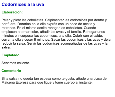 Codornices a la uva  Elaboración:  Pelar y picar las cebolletas. Salpimentar las codornices por dentro y por fuera. Dorarlas en la olla exprés con un poco de aceite y retirarlas. En el mismo aceite rehogar las cebolletas. Cuando empiecen a tomar color, añadir las uvas y el tomillo. Rehogar unos minutos e incorporar las codornices. a la olla. Cubrir con el caldo, cerrar la olla y cocer 8 minutos. Sacar las codornices y las uvas y dejar reducir la salsa. Servir las codornices acompañadas de las uvas y la salsa.  Emplatado:  Servimos caliente.  Comentario  Si la salsa no queda tan espesa como te gusta, añade una pizca de Maicena Express para que ligue y tome cuerpo al instante.