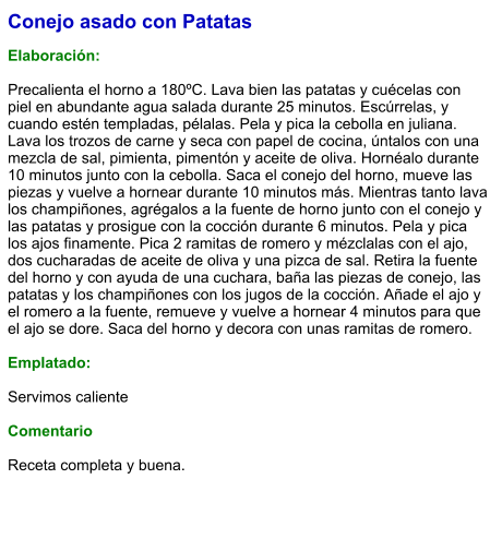 Conejo asado con Patatas  Elaboración:  Precalienta el horno a 180ºC. Lava bien las patatas y cuécelas con piel en abundante agua salada durante 25 minutos. Escúrrelas, y cuando estén templadas, pélalas. Pela y pica la cebolla en juliana. Lava los trozos de carne y seca con papel de cocina, úntalos con una mezcla de sal, pimienta, pimentón y aceite de oliva. Hornéalo durante 10 minutos junto con la cebolla. Saca el conejo del horno, mueve las piezas y vuelve a hornear durante 10 minutos más. Mientras tanto lava los champiñones, agrégalos a la fuente de horno junto con el conejo y las patatas y prosigue con la cocción durante 6 minutos. Pela y pica los ajos finamente. Pica 2 ramitas de romero y mézclalas con el ajo, dos cucharadas de aceite de oliva y una pizca de sal. Retira la fuente del horno y con ayuda de una cuchara, baña las piezas de conejo, las patatas y los champiñones con los jugos de la cocción. Añade el ajo y el romero a la fuente, remueve y vuelve a hornear 4 minutos para que el ajo se dore. Saca del horno y decora con unas ramitas de romero.  Emplatado:  Servimos caliente   Comentario  Receta completa y buena.