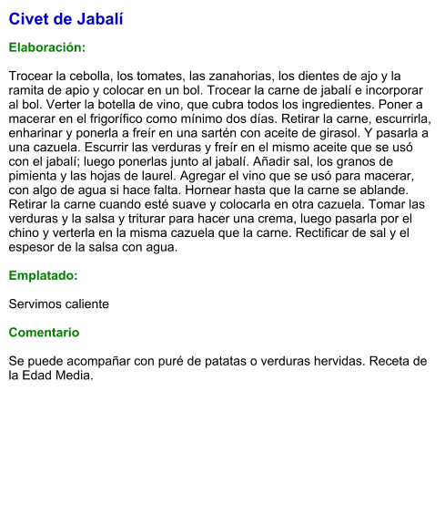 Civet de Jabalí  Elaboración:  Trocear la cebolla, los tomates, las zanahorias, los dientes de ajo y la ramita de apio y colocar en un bol. Trocear la carne de jabalí e incorporar al bol. Verter la botella de vino, que cubra todos los ingredientes. Poner a macerar en el frigorífico como mínimo dos días. Retirar la carne, escurrirla, enharinar y ponerla a freír en una sartén con aceite de girasol. Y pasarla a una cazuela. Escurrir las verduras y freír en el mismo aceite que se usó con el jabalí; luego ponerlas junto al jabalí. Añadir sal, los granos de pimienta y las hojas de laurel. Agregar el vino que se usó para macerar, con algo de agua si hace falta. Hornear hasta que la carne se ablande. Retirar la carne cuando esté suave y colocarla en otra cazuela. Tomar las verduras y la salsa y triturar para hacer una crema, luego pasarla por el chino y verterla en la misma cazuela que la carne. Rectificar de sal y el espesor de la salsa con agua.  Emplatado:  Servimos caliente   Comentario  Se puede acompañar con puré de patatas o verduras hervidas. Receta de   la Edad Media.