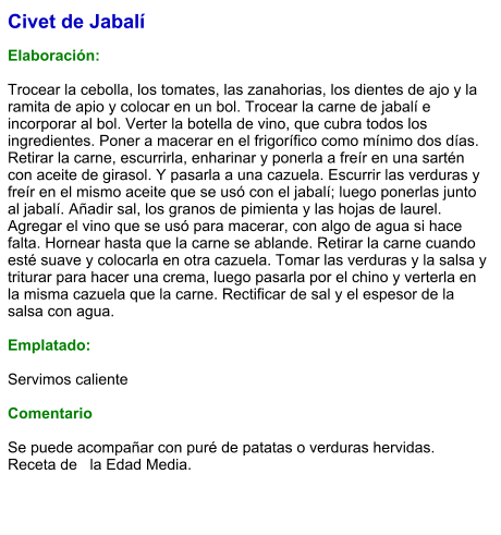 Civet de Jabalí  Elaboración:  Trocear la cebolla, los tomates, las zanahorias, los dientes de ajo y la ramita de apio y colocar en un bol. Trocear la carne de jabalí e incorporar al bol. Verter la botella de vino, que cubra todos los ingredientes. Poner a macerar en el frigorífico como mínimo dos días. Retirar la carne, escurrirla, enharinar y ponerla a freír en una sartén con aceite de girasol. Y pasarla a una cazuela. Escurrir las verduras y freír en el mismo aceite que se usó con el jabalí; luego ponerlas junto al jabalí. Añadir sal, los granos de pimienta y las hojas de laurel. Agregar el vino que se usó para macerar, con algo de agua si hace falta. Hornear hasta que la carne se ablande. Retirar la carne cuando esté suave y colocarla en otra cazuela. Tomar las verduras y la salsa y triturar para hacer una crema, luego pasarla por el chino y verterla en la misma cazuela que la carne. Rectificar de sal y el espesor de la salsa con agua.  Emplatado:  Servimos caliente   Comentario  Se puede acompañar con puré de patatas o verduras hervidas. Receta de   la Edad Media.