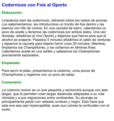 Codornices con Foie al Oporto  Elaboración:  Limpiamos bien las codornices, retirando todos los restos de plumas. Los salpimentamos, les introducimos un trocito de foie dentro y las atamos con hilo de cocina. En una cazuela de barro, calentamos un poco de aceite y doramos las codornices por ambos lados. Una vez doradas, añadimos el vino Oporto y dejamos que hierva para que el alcohol se evapore. Pasados 5 minutos añadimos el caldo de verduras y tapamos la cazuela para dejarlo hervir unos 20 minutos. Mientras, limpiamos los Champiñones, y los cortamos en láminas finas. Calentamos aceite en una sartén y salteamos los Champiñones previamente sazonados.  Emplatado:  Para servir el plato, presentamos la codorniz, unos pocos de Champiñones y regamos con un poco de salsa.  Comentario:  La codorniz común es un ave pequeña y rechoncha aunque con alas largas, que le permiten volar largas distancias adaptadas a su vida nómada y a sus migraciones entre continentes. Su plumaje es principalmente pardo con veteado ocráceo y negro. Esto hace que esta ave sea casi imperceptible, pues sus colores la confunden con el suelo.