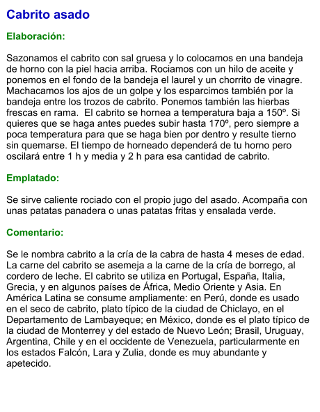 Cabrito asado  Elaboración:  Sazonamos el cabrito con sal gruesa y lo colocamos en una bandeja de horno con la piel hacia arriba. Rociamos con un hilo de aceite y ponemos en el fondo de la bandeja el laurel y un chorrito de vinagre. Machacamos los ajos de un golpe y los esparcimos también por la bandeja entre los trozos de cabrito. Ponemos también las hierbas frescas en rama.  El cabrito se hornea a temperatura baja a 150º. Si quieres que se haga antes puedes subir hasta 170º, pero siempre a poca temperatura para que se haga bien por dentro y resulte tierno sin quemarse. El tiempo de horneado dependerá de tu horno pero oscilará entre 1 h y media y 2 h para esa cantidad de cabrito.  Emplatado:  Se sirve caliente rociado con el propio jugo del asado. Acompaña con unas patatas panadera o unas patatas fritas y ensalada verde.  Comentario:  Se le nombra cabrito a la cría de la cabra de hasta 4 meses de edad. La carne del cabrito se asemeja a la carne de la cría de borrego, al cordero de leche. El cabrito se utiliza en Portugal, España, Italia, Grecia, y en algunos países de África, Medio Oriente y Asia. En América Latina se consume ampliamente: en Perú, donde es usado en el seco de cabrito, plato típico de la ciudad de Chiclayo, en el Departamento de Lambayeque; en México, donde es el plato típico de la ciudad de Monterrey y del estado de Nuevo León; Brasil, Uruguay, Argentina, Chile y en el occidente de Venezuela, particularmente en los estados Falcón, Lara y Zulia, donde es muy abundante y apetecido.